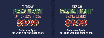 Monday Pizza Night 16 inche cheese pizza $9.99 - Tuesday Pasta Night $9.99 / Exclusions Apply